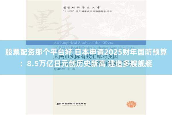 股票配资那个平台好 日本申请2025财年国防预算：8.5万亿日元创历史新高 建造多艘舰艇