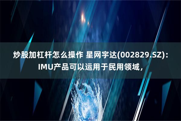 炒股加杠杆怎么操作 星网宇达(002829.SZ)：IMU产品可以运用于民用领域，