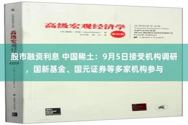 股市融资利息 中国稀土：9月5日接受机构调研，国新基金、国元证券等多家机构参与