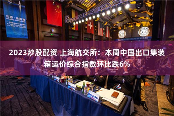 2023炒股配资 上海航交所：本周中国出口集装箱运价综合指数环比跌6%