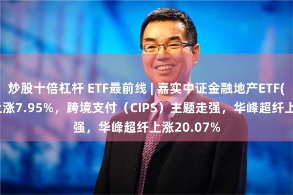 炒股十倍杠杆 ETF最前线 | 嘉实中证金融地产ETF(512640)上涨7.95%，跨境支付（CIPS）主题走强，华峰超纤上涨20.07%