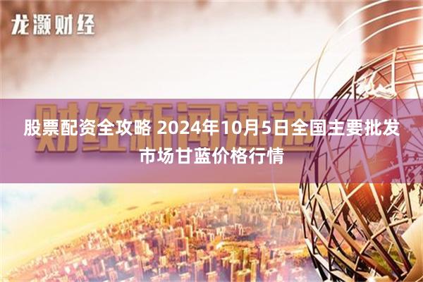 股票配资全攻略 2024年10月5日全国主要批发市场甘蓝价格行情