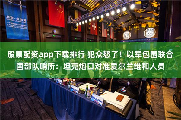 股票配资app下载排行 犯众怒了！以军包围联合国部队哨所：坦克炮口对准爱尔兰维和人员