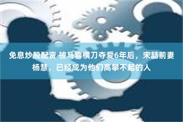 免息炒股配资 被马蓉横刀夺爱6年后，宋喆前妻杨慧，已经成为他们高攀不起的人